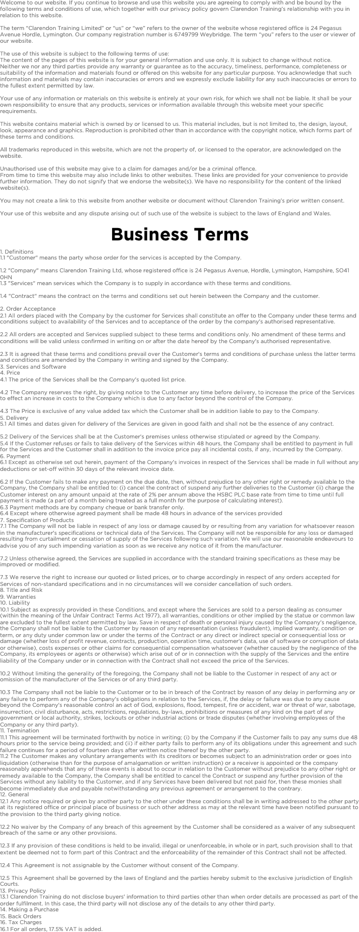 Welcome to our website. If you continue to browse and use this website you are agreeing to comply with and be bound by the following terms and conditions of use, which together with our privacy policy govern Clarendon Training’s relationship with you in relation to this website. 
The term “Clarendon Training Limited” or “us” or “we” refers to the owner of the website whose registered office is 24 Pegasus Avenue Hordle, Lymington. Our company registration number is 6749799 Weybridge. The term “you” refers to the user or viewer of our website.
The use of this website is subject to the following terms of use:The content of the pages of this website is for your general information and use only. It is subject to change without notice.Neither we nor any third parties provide any warranty or guarantee as to the accuracy, timeliness, performance, completeness or suitability of the information and materials found or offered on this website for any particular purpose. You acknowledge that such information and materials may contain inaccuracies or errors and we expressly exclude liability for any such inaccuracies or errors to the fullest extent permitted by law.
Your use of any information or materials on this website is entirely at your own risk, for which we shall not be liable. It shall be your own responsibility to ensure that any products, services or information available through this website meet your specific requirements.
This website contains material which is owned by or licensed to us. This material includes, but is not limited to, the design, layout, look, appearance and graphics. Reproduction is prohibited other than in accordance with the copyright notice, which forms part of these terms and conditions.
All trademarks reproduced in this website, which are not the property of, or licensed to the operator, are acknowledged on the website.
Unauthorised use of this website may give to a claim for damages and/or be a criminal offence.From time to time this website may also include links to other websites. These links are provided for your convenience to provide further information. They do not signify that we endorse the website(s). We have no responsibility for the content of the linked website(s).
You may not create a link to this website from another website or document without Clarendon Training’s prior written consent. 
Your use of this website and any dispute arising out of such use of the website is subject to the laws of England and Wales.

Business Terms1. Definitions1.1 "Customer" means the party whose order for the services is accepted by the Company.  1.2 "Company" means Clarendon Training Ltd, whose registered office is 24 Pegasus Avenue, Hordle, Lymington, Hampshire, SO41 0HN1.3 "Services" mean services which the Company is to supply in accordance with these terms and conditions.  1.4 "Contract" means the contract on the terms and conditions set out herein between the Company and the customer.  2. Order Acceptance2.1 All orders placed with the Company by the customer for Services shall constitute an offer to the Company under these terms and conditions subject to availability of the Services and to acceptance of the order by the company's authorised representative.  2.2 All orders are accepted and Services supplied subject to these terms and conditions only. No amendment of these terms and conditions will be valid unless confirmed in writing on or after the date hereof by the Company's authorised representative.  2.3 It is agreed that these terms and conditions prevail over the Customer's terms and conditions of purchase unless the latter terms and conditions are amended by the Company in writing and signed by the Company.3. Services and Software4. Price4.1 The price of the Services shall be the Company's quoted list price. 4.2 The Company reserves the right, by giving notice to the Customer any time before delivery, to increase the price of the Services to effect an increase in costs to the Company which is due to any factor beyond the control of the Company.  4.3 The Price is exclusive of any value added tax which the Customer shall be in addition liable to pay to the Company.5. Delivery5.1 All times and dates given for delivery of the Services are given in good faith and shall not be the essence of any contract.  5.2 Delivery of the Services shall be at the Customer's premises unless otherwise stipulated or agreed by the Company. 5.4 If the Customer refuses or fails to take delivery of the Services within 48 hours, the Company shall be entitled to payment in full for the Services and the Customer shall in addition to the invoice price pay all incidental costs, if any, incurred by the Company.6. Payment6.1 Except as otherwise set out herein, payment of the Company's invoices in respect of the Services shall be made in full without any deductions or set-off within 30 days of the relevant invoice date.  6.2 If the Customer fails to make any payment on the due date, then, without prejudice to any other right or remedy available to the Company, the Company shall be entitled to: (i) cancel the contract of suspend any further deliveries to the Customer (ii) charge the Customer interest on any amount unpaid at the rate of 2% per annum above the HSBC PLC base rate from time to time until full payment is made (a part of a month being treated as a full month for the purpose of calculating interest).6.3 Payment methods are by company cheque or bank transfer only.6.4 Except where otherwise agreed payment shall be made 48 hours in advance of the services provided7. Specification of Products7.1 The Company will not be liable in respect of any loss or damage caused by or resulting from any variation for whatsoever reason in the manufacturer's specifications or technical data of the Services. The Company will not be responsible for any loss or damaged resulting from curtailment or cessation of supply of the Services following such variation. We will use our reasonable endeavours to advise you of any such impending variation as soon as we receive any notice of it from the manufacturer. 7.2 Unless otherwise agreed, the Services are supplied in accordance with the standard training specifications as these may be improved or modified.  7.3 We reserve the right to increase our quoted or listed prices, or to charge accordingly in respect of any orders accepted for Services of non-standard specifications and in no circumstances will we consider cancellation of such orders.8. Title and Risk9. Warranties10. Liability10.1 Subject as expressly provided in these Conditions, and except where the Services are sold to a person dealing as consumer (within the meaning of the Unfair Contract Terms Act 1977), all warranties, conditions or other implied by the statue or common law are excluded to the fullest extent permitted by law. Save in respect of death or personal injury caused by the Company's negligence, the Company shall not be liable to the Customer by reason of any representation (unless fraudulent), implied warranty, condition or term, or any duty under common law or under the terms of the Contract or any direct or indirect special or consequential loss or damage (whether loss of profit revenue, contracts, production, operation time, customer's data, use of software or corruption of data or otherwise), costs expenses or other claims for consequential compensation whatsoever (whether caused by the negligence of the Company, its employees or agents or otherwise) which arise out of or in connection with the supply of the Services and the entire liability of the Company under or in connection with the Contract shall not exceed the price of the Services. 10.2 Without limiting the generality of the foregoing, the Company shall not be liable to the Customer in respect of any act or omission of the manufacturer of the Services or of any third party.  10.3 The Company shall not be liable to the Customer or to be in breach of the Contract by reason of any delay in performing any or any failure to perform any of the Company's obligations in relation to the Services, if, the delay or failure was due to any cause beyond the Company's reasonable control an act of God, explosions, flood, tempest, fire or accident, war or threat of war, sabotage, insurrection, civil disturbance, acts, restrictions, regulations, by-laws, prohibitions or measures of any kind on the part of any government or local authority, strikes, lockouts or other industrial actions or trade disputes (whether involving employees of the Company or any third party).11. Termination11.1 This agreement will be terminated forthwith by notice in writing; (i) by the Company if the Customer fails to pay any sums due 48 hours prior to the service being provided; and (ii) if either party fails to perform any of its obligations under this agreement and such failure continues for a period of fourteen days after written notice thereof by the other party. 11.2 The Customer makes any voluntary arrangements with its creditors or becomes subject to an administration order or goes into liquidation (otherwise than for the purpose of amalgamation or written instruction) or a receiver is appointed or the company reasonably apprehends that any of these events is about to occur in relation to the Customer without prejudice to any other right or remedy available to the Company, the Company shall be entitled to cancel the Contract or suspend any further provision of the Services without any liability to the Customer, and if any Services have been delivered but not paid for, then these monies shall become immediately due and payable notwithstanding any previous agreement or arrangement to the contrary.12. General12.1 Any notice required or given by another party to the other under these conditions shall be in writing addressed to the other party at its registered office or principal place of business or such other address as may at the relevant time have been notified pursuant to the provision to the third party giving notice.  12.2 No waiver by the Company of any breach of this agreement by the Customer shall be considered as a waiver of any subsequent breach of the same or any other provisions.  12.3 If any provision of these conditions is held to be invalid, illegal or unenforceable, in whole or in part, such provision shall to that extent be deemed not to form part of this Contract and the enforceability of the remainder of this Contract shall not be affected.  12.4 This Agreement is not assignable by the Customer without consent of the Company.  12.5 This Agreement shall be governed by the laws of England and the parties hereby submit to the exclusive jurisdiction of English Courts.13. Privacy Policy13.1 Clarendon Training do not disclose buyers' information to third parties other than when order details are processed as part of the order fulfilment. In this case, the third party will not disclose any of the details to any other third party.14. Making a Purchase15. Back Orders16. Tax Charges16.1 For all orders, 17.5% VAT is added. 