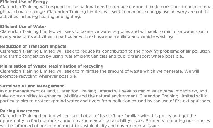 Efficient Use of EnergyClarendon Training will respond to the national need to reduce carbon dioxide emissions to help combat global climate change. Clarendon Training Limited will seek to minimise energy use in every area of its activities including heating and lighting. Efficient Use of WaterClarendon Training Limited will seek to conserve water supplies and will seek to minimise water use in every area of its activities in particular with extinguisher refilling and vehicle washing. Reduction of Transport ImpactsClarendon Training Limited will seek to reduce its contribution to the growing problems of air pollution and traffic congestion by using fuel efficient vehicles and public transport where possible.. Minimisation of Waste, Maximisation of RecyclingClarendon Training Limited will seek to minimise the amount of waste which we generate. We will promote recycling wherever possible. Sustainable Land ManagementIn our management of land, Clarendon Training Limited will seek to minimise adverse impacts on, and take opportunities to enhance, wildlife and the natural environment. Clarendon Training Limited will in particular aim to protect ground water and rivers from pollution caused by the use of fire extinguishers. Raising AwarenessClarendon Training Limited will ensure that all of its staff are familiar with this policy and get the opportunity to find out more about environmental sustainability issues. Students attending our courses will be informed of our commitment to sustainability and environmental issues